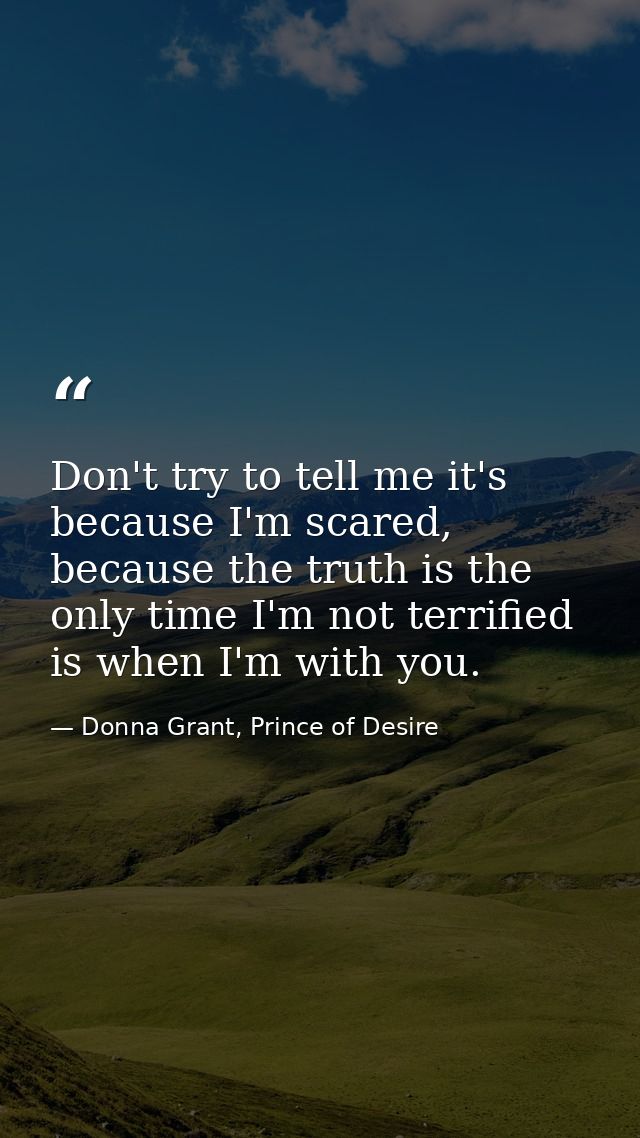 Don't try to tell me it's because I'm scared, because the truth is the only time I'm not terrified is when I'm with you. — Donna Grant, Prince of Desire