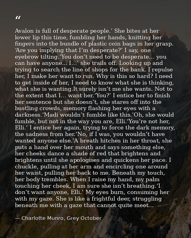 Avalon is full of desperate people.’ She bites at her lower lip this time, fumbling her hands, knitting her fingers into — Charlotte Munro, Grey October