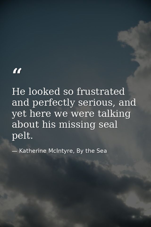 He looked so frustrated and perfectly serious, and yet here we were talking about his missing seal pelt. — Katherine McIntyre, By the Sea