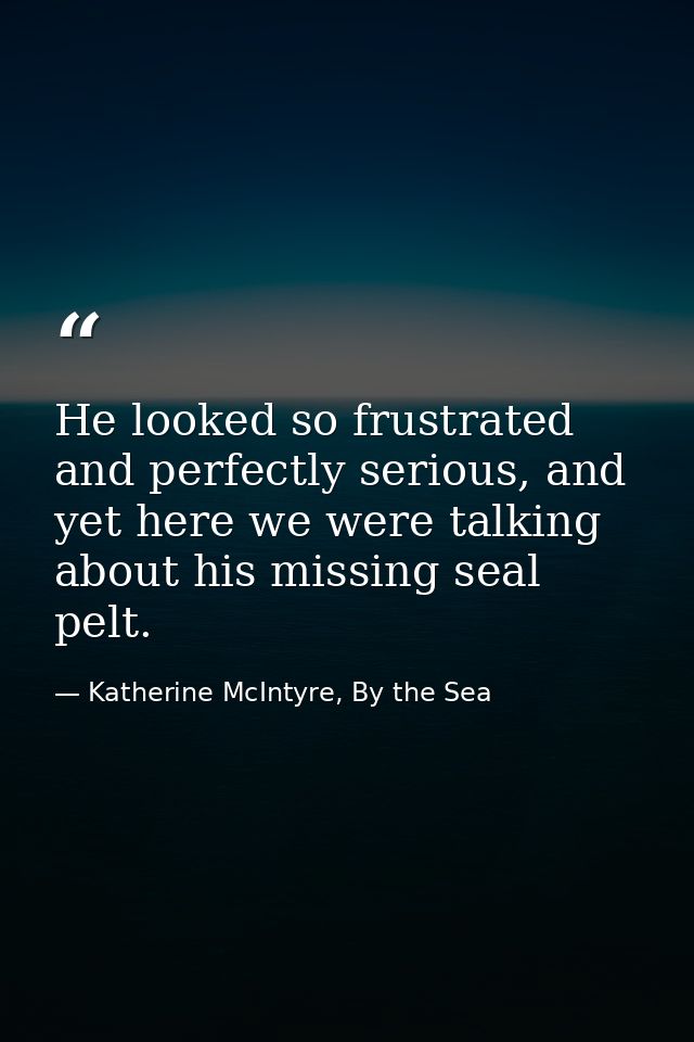 He looked so frustrated and perfectly serious, and yet here we were talking about his missing seal pelt. — Katherine McIntyre, By the Sea