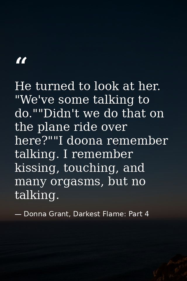 He turned to look at her. "We've some talking to do.""Didn't we do that on the plane ride over here?""I doona remember t — Donna Grant, Darkest Flame: Part 4