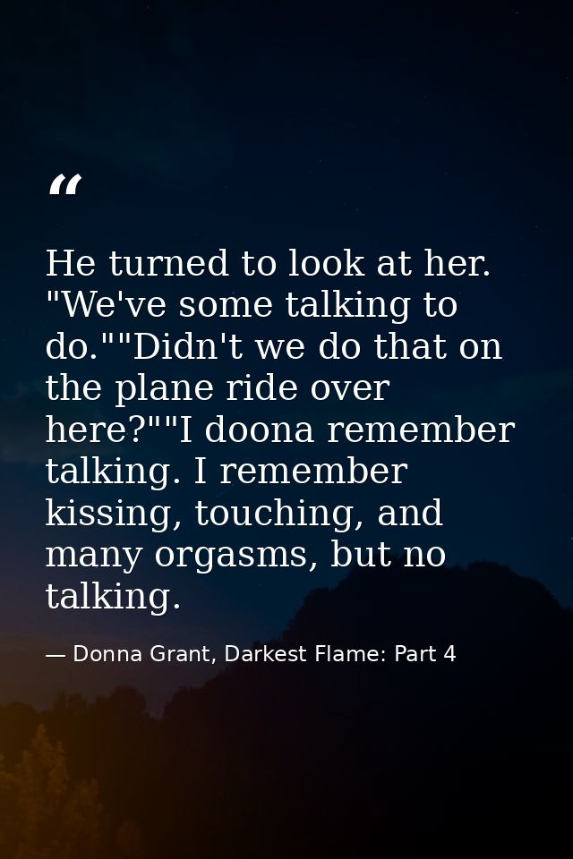 He turned to look at her. "We've some talking to do.""Didn't we do that on the plane ride over here?""I doona remember t — Donna Grant, Darkest Flame: Part 4