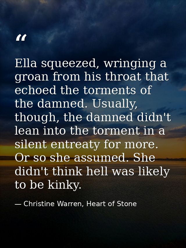 Ella squeezed, wringing a groan from his throat that echoed the torments of the damned. Usually, though, the damned didn — Christine Warren, Heart of Stone