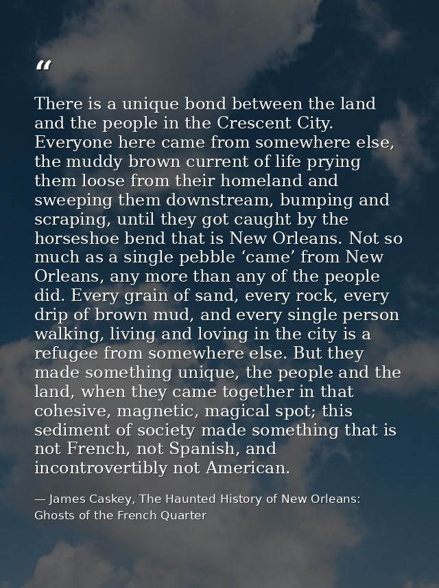 There is a unique bond between the land and the people in the Crescent City. Everyone here came from somewhere else, the — James Caskey, The Haunted History of New Orleans: Ghosts of the French Quarter
