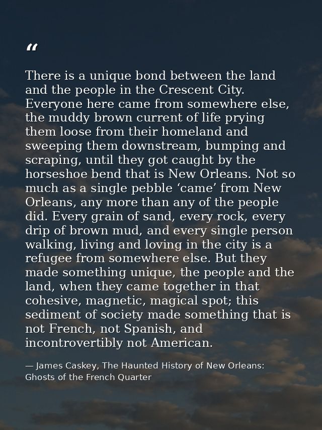 There is a unique bond between the land and the people in the Crescent City. Everyone here came from somewhere else, the — James Caskey, The Haunted History of New Orleans: Ghosts of the French Quarter