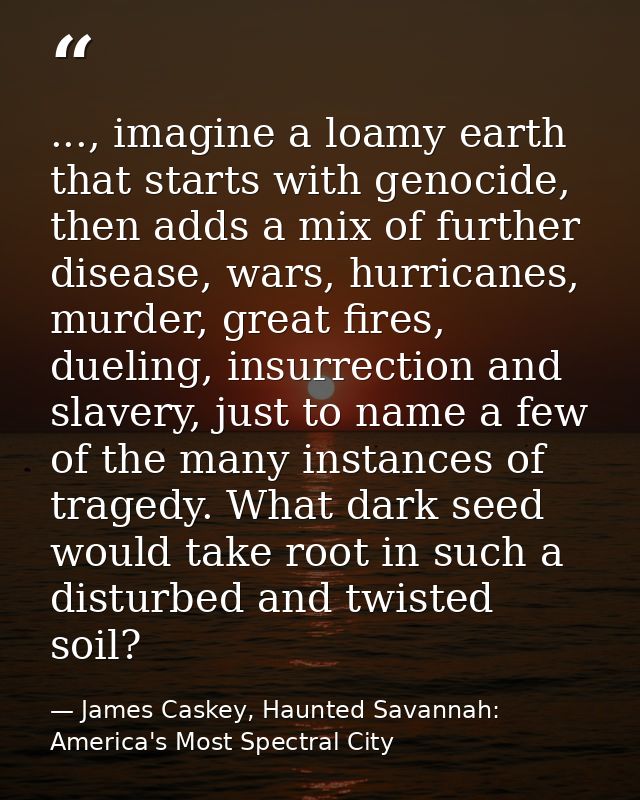..., imagine a loamy earth that starts with genocide, then adds a mix of further disease, wars, hurricanes, murder, grea — James Caskey, Haunted Savannah: America's Most Spectral City