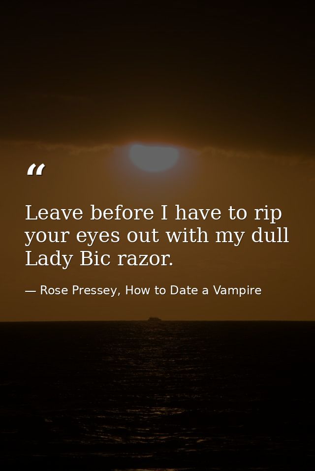 Leave before I have to rip your eyes out with my dull Lady Bic razor. — Rose Pressey, How to Date a Vampire