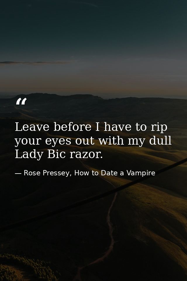 Leave before I have to rip your eyes out with my dull Lady Bic razor. — Rose Pressey, How to Date a Vampire