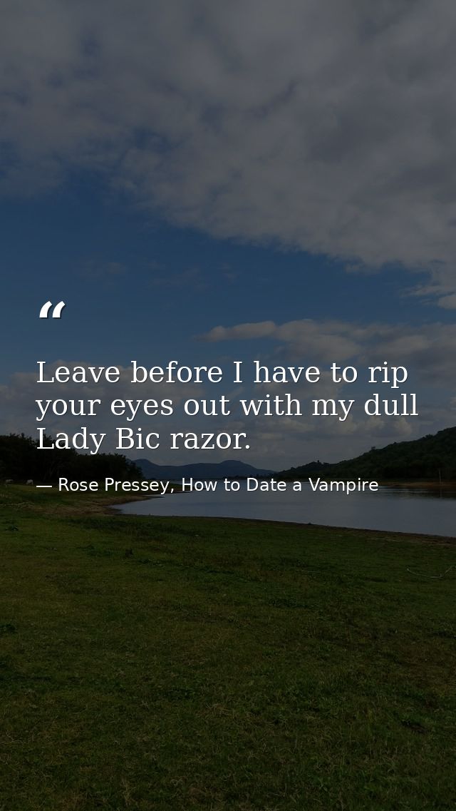 Leave before I have to rip your eyes out with my dull Lady Bic razor. — Rose Pressey, How to Date a Vampire
