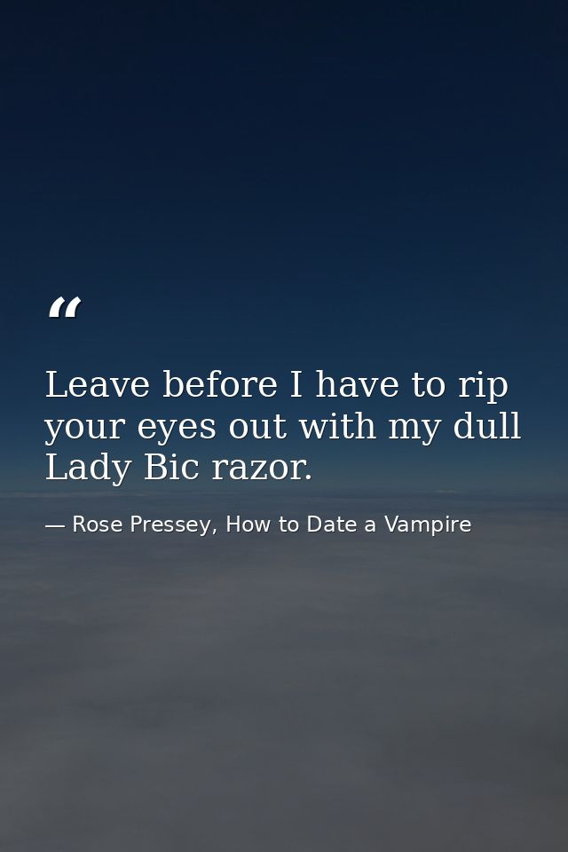 Leave before I have to rip your eyes out with my dull Lady Bic razor. — Rose Pressey, How to Date a Vampire