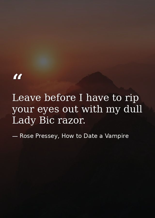 Leave before I have to rip your eyes out with my dull Lady Bic razor. — Rose Pressey, How to Date a Vampire
