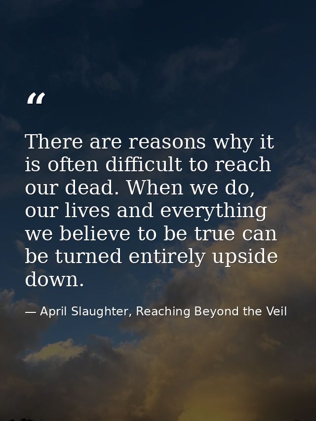 There are reasons why it is often difficult to reach our dead. When we do, our lives and everything we believe to be tru — April Slaughter, Reaching Beyond the Veil