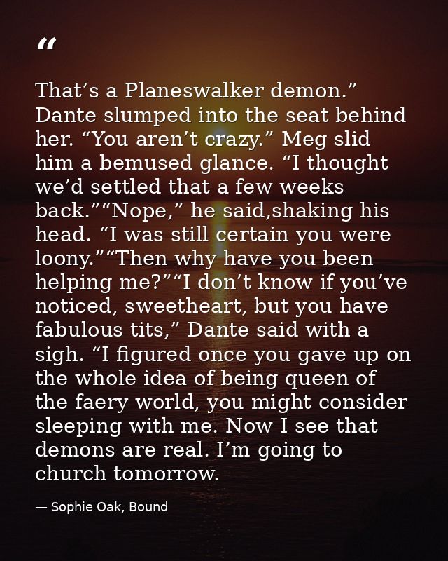 That’s a Planeswalker demon.” Dante slumped into the seat behind her. “You aren’t crazy.” Meg slid him a bemused glance. — Sophie Oak, Bound