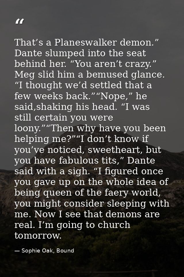 That’s a Planeswalker demon.” Dante slumped into the seat behind her. “You aren’t crazy.” Meg slid him a bemused glance. — Sophie Oak, Bound