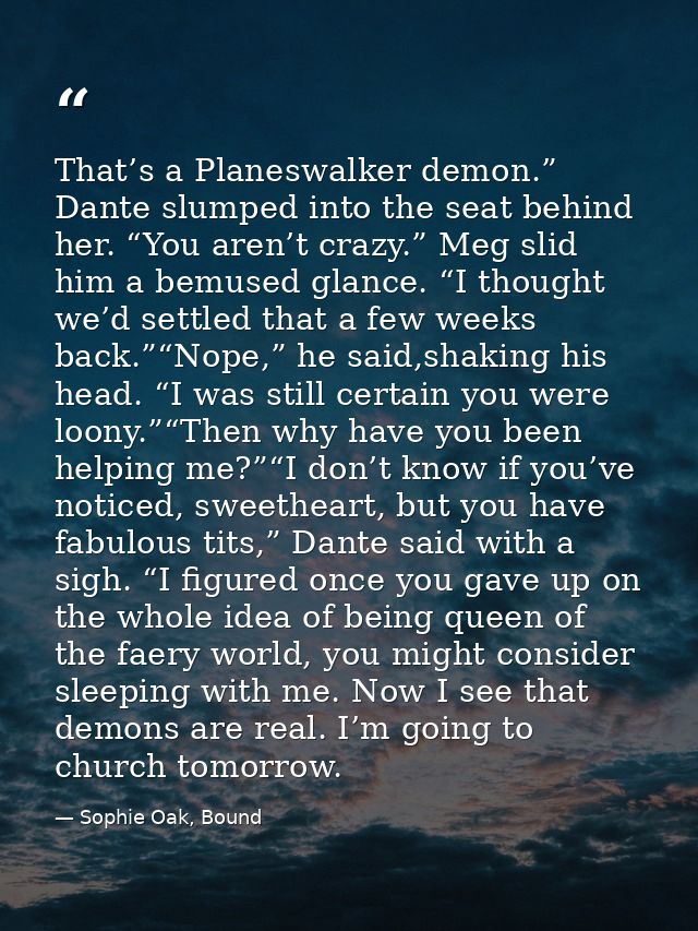 That’s a Planeswalker demon.” Dante slumped into the seat behind her. “You aren’t crazy.” Meg slid him a bemused glance. — Sophie Oak, Bound