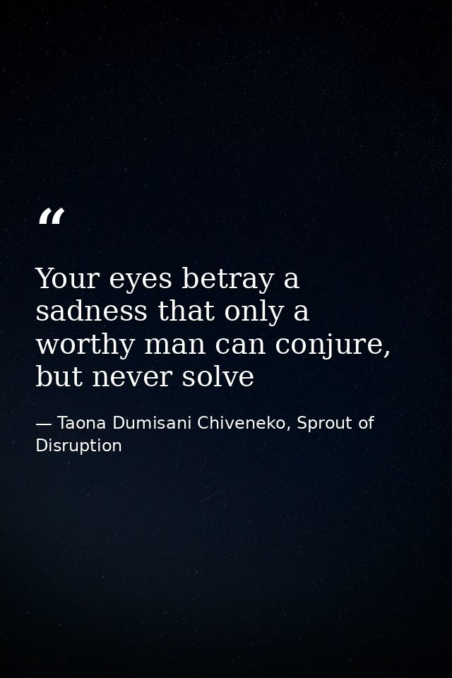 Your eyes betray a sadness that only a worthy man can conjure, but never solve — Taona Dumisani Chiveneko, Sprout of Disruption