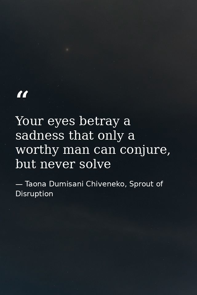 Your eyes betray a sadness that only a worthy man can conjure, but never solve — Taona Dumisani Chiveneko, Sprout of Disruption