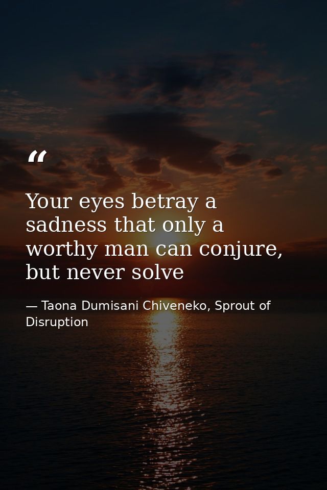Your eyes betray a sadness that only a worthy man can conjure, but never solve — Taona Dumisani Chiveneko, Sprout of Disruption