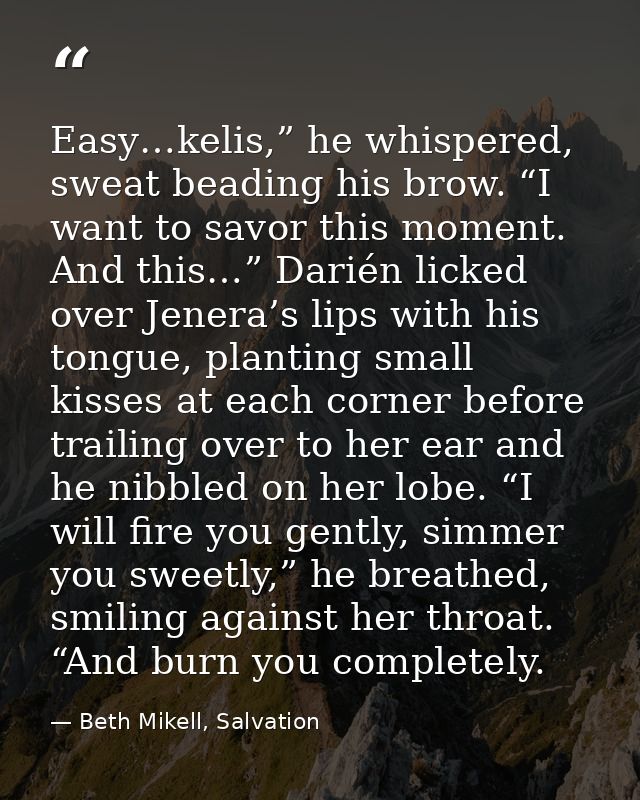 Easy…kelis,” he whispered, sweat beading his brow. “I want to savor this moment. And this…” Darién licked over Jenera’s  — Beth Mikell, Salvation