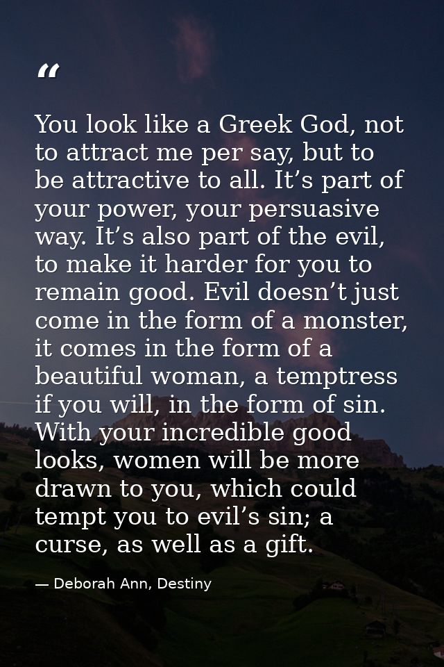 You look like a Greek God, not to attract me per say, but to be attractive to all. It’s part of your power, your persuas — Deborah Ann, Destiny