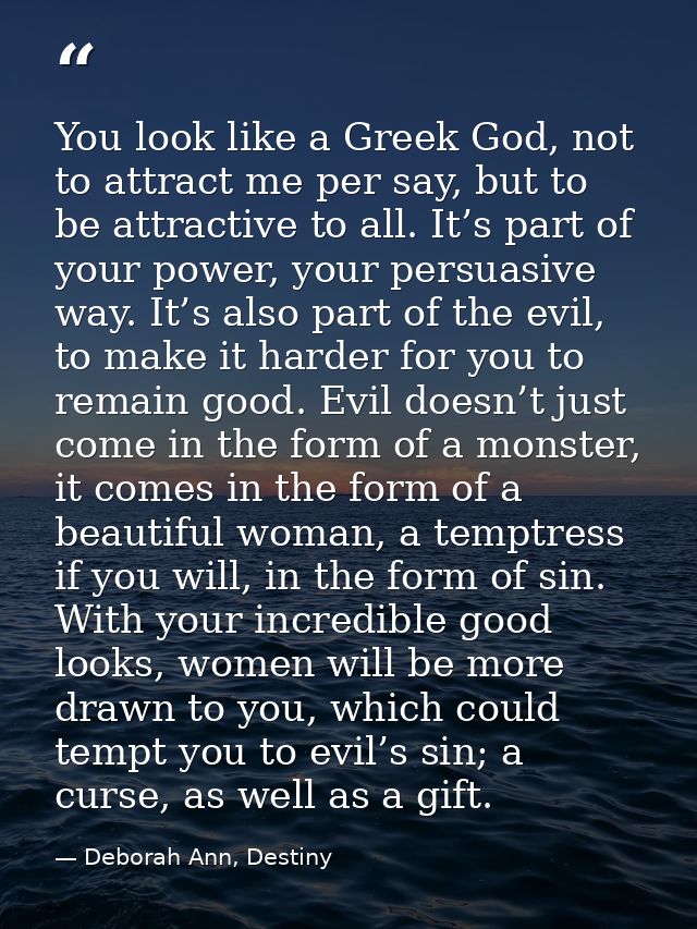 You look like a Greek God, not to attract me per say, but to be attractive to all. It’s part of your power, your persuas — Deborah Ann, Destiny