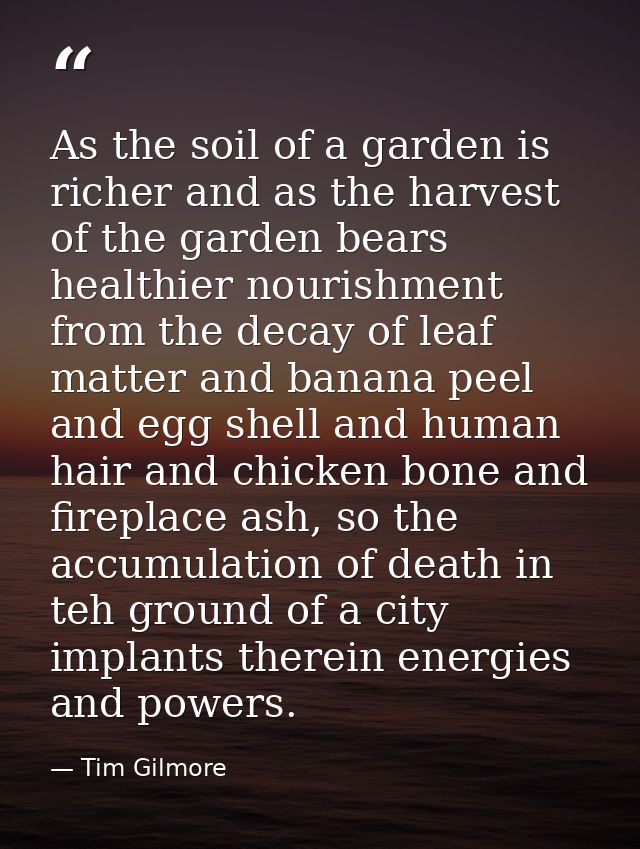 As the soil of a garden is richer and as the harvest of the garden bears healthier nourishment from the decay of leaf ma — Tim Gilmore