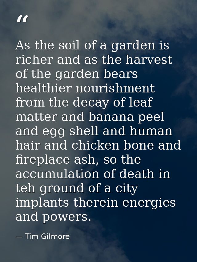 As the soil of a garden is richer and as the harvest of the garden bears healthier nourishment from the decay of leaf ma — Tim Gilmore