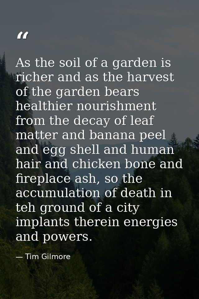 As the soil of a garden is richer and as the harvest of the garden bears healthier nourishment from the decay of leaf ma — Tim Gilmore