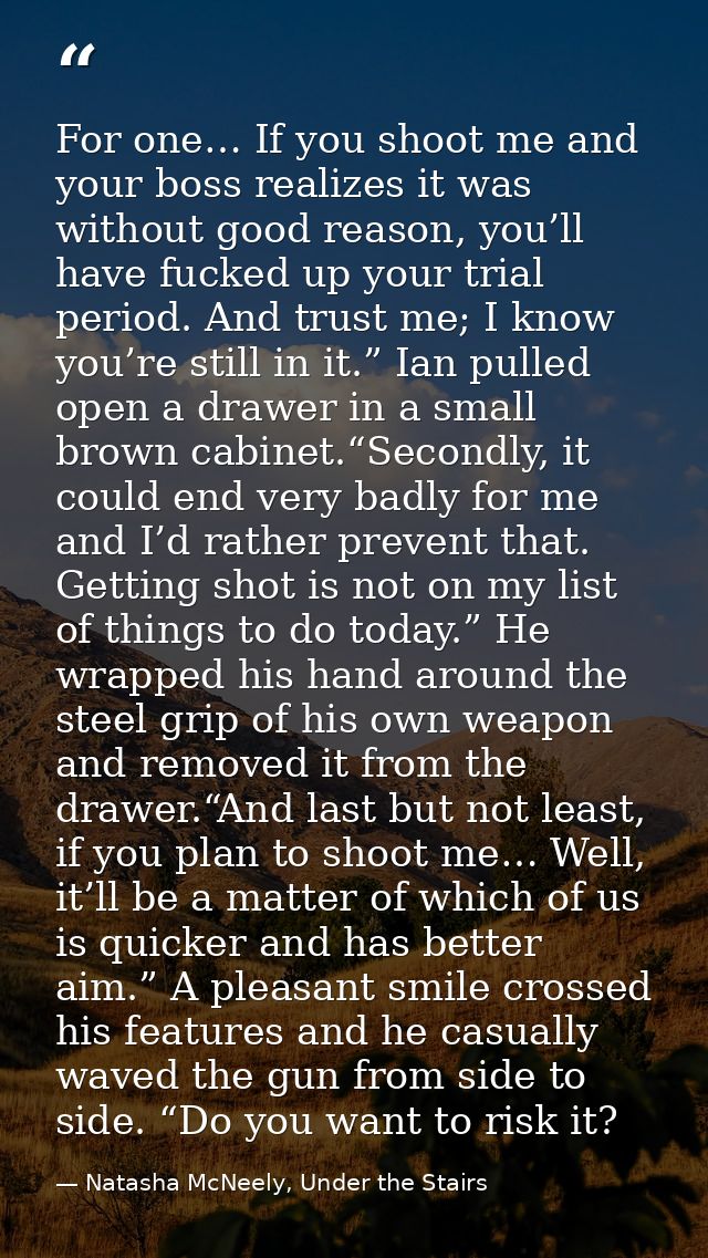 For one… If you shoot me and your boss realizes it was without good reason, you’ll have fucked up your trial period. And — Natasha McNeely, Under the Stairs