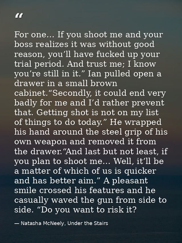 For one… If you shoot me and your boss realizes it was without good reason, you’ll have fucked up your trial period. And — Natasha McNeely, Under the Stairs