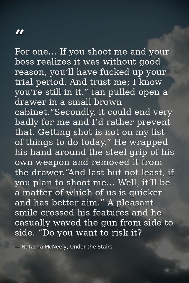For one… If you shoot me and your boss realizes it was without good reason, you’ll have fucked up your trial period. And — Natasha McNeely, Under the Stairs
