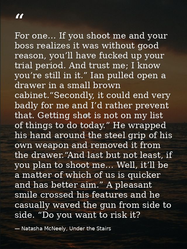 For one… If you shoot me and your boss realizes it was without good reason, you’ll have fucked up your trial period. And — Natasha McNeely, Under the Stairs