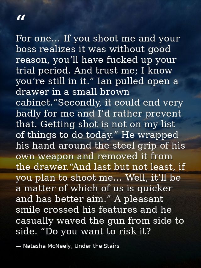 For one… If you shoot me and your boss realizes it was without good reason, you’ll have fucked up your trial period. And — Natasha McNeely, Under the Stairs