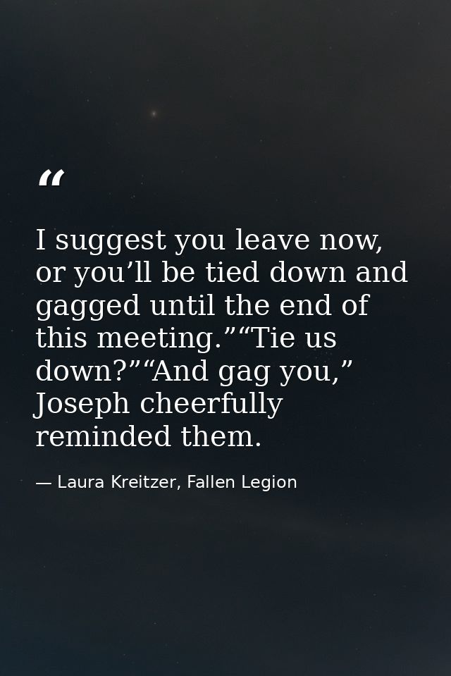 I suggest you leave now, or you’ll be tied down and gagged until the end of this meeting.”“Tie us down?”“And gag you,” J — Laura Kreitzer, Fallen Legion