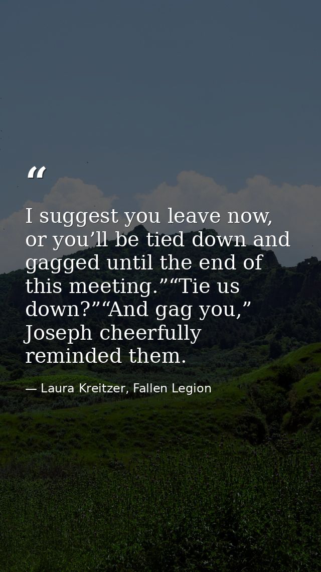 I suggest you leave now, or you’ll be tied down and gagged until the end of this meeting.”“Tie us down?”“And gag you,” J — Laura Kreitzer, Fallen Legion