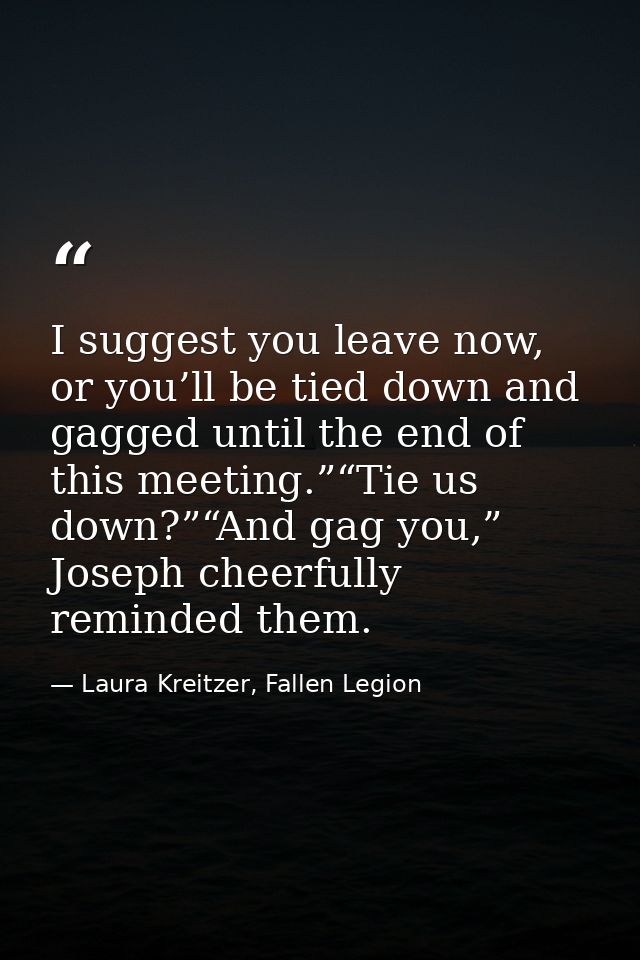 I suggest you leave now, or you’ll be tied down and gagged until the end of this meeting.”“Tie us down?”“And gag you,” J — Laura Kreitzer, Fallen Legion