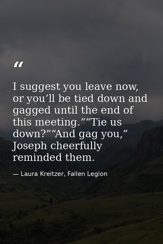 I suggest you leave now, or you’ll be tied down and gagged until the end of this meeting.”“Tie us down?”“And gag you,” J — Laura Kreitzer, Fallen Legion