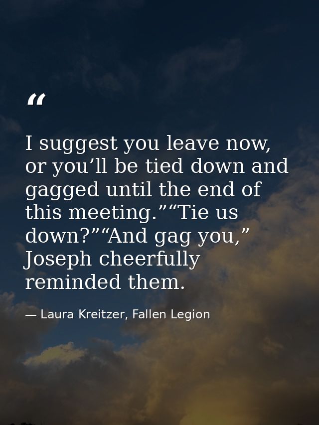 I suggest you leave now, or you’ll be tied down and gagged until the end of this meeting.”“Tie us down?”“And gag you,” J — Laura Kreitzer, Fallen Legion