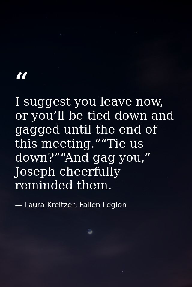 I suggest you leave now, or you’ll be tied down and gagged until the end of this meeting.”“Tie us down?”“And gag you,” J — Laura Kreitzer, Fallen Legion
