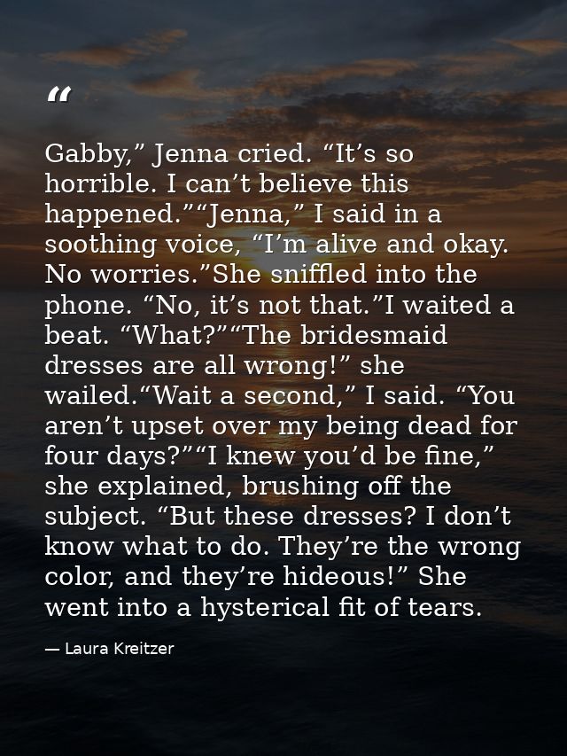 Gabby,” Jenna cried. “It’s so horrible. I can’t believe this happened.”“Jenna,” I said in a soothing voice, “I’m alive a — Laura Kreitzer