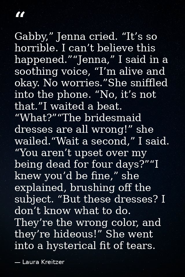 Gabby,” Jenna cried. “It’s so horrible. I can’t believe this happened.”“Jenna,” I said in a soothing voice, “I’m alive a — Laura Kreitzer