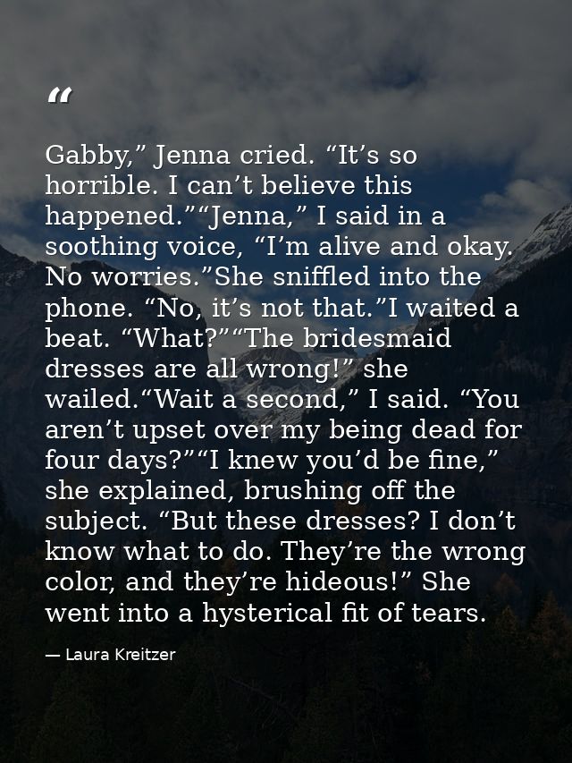 Gabby,” Jenna cried. “It’s so horrible. I can’t believe this happened.”“Jenna,” I said in a soothing voice, “I’m alive a — Laura Kreitzer