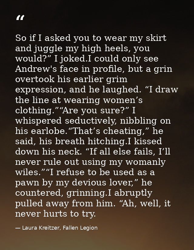 So if I asked you to wear my skirt and juggle my high heels, you would?” I joked.I could only see Andrew's face in profi — Laura Kreitzer, Fallen Legion