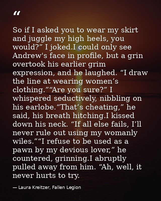 So if I asked you to wear my skirt and juggle my high heels, you would?” I joked.I could only see Andrew's face in profi — Laura Kreitzer, Fallen Legion