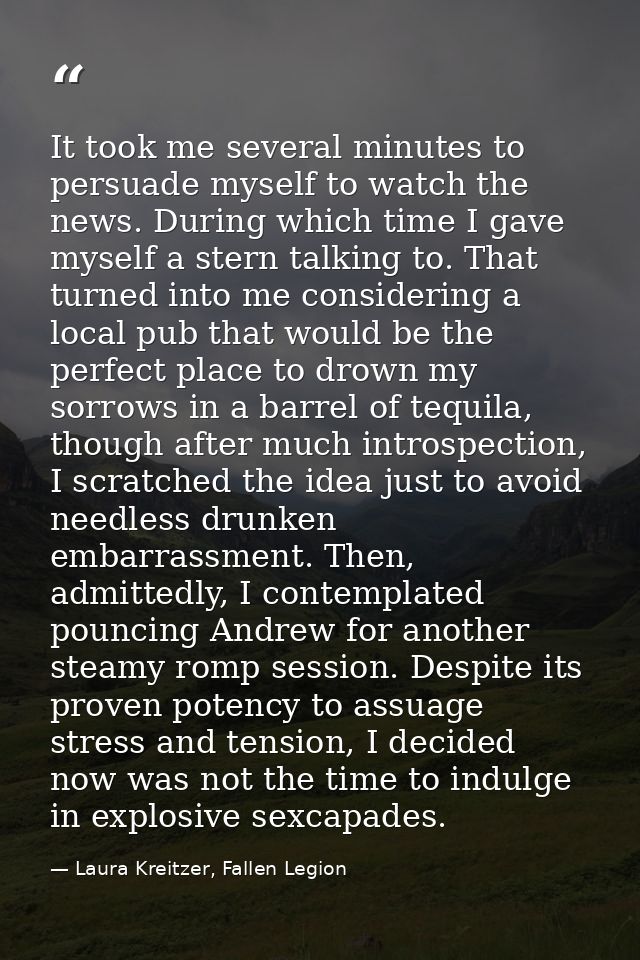 It took me several minutes to persuade myself to watch the news. During which time I gave myself a stern talking to. Tha — Laura Kreitzer, Fallen Legion