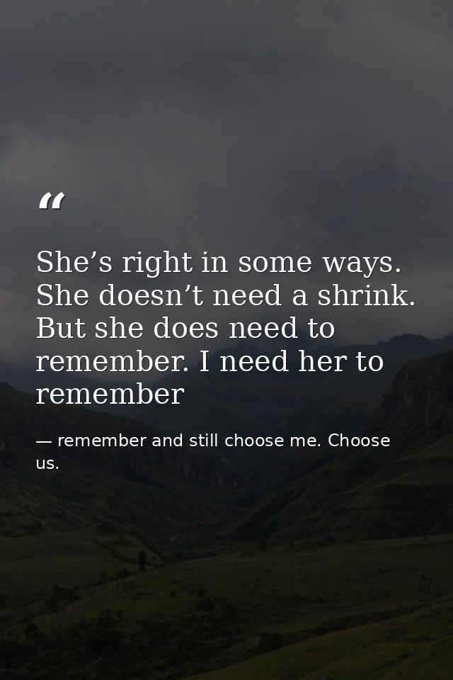 She’s right in some ways. She doesn’t need a shrink. But she does need to remember. I need her to remember — remember and still choose me. Choose us.