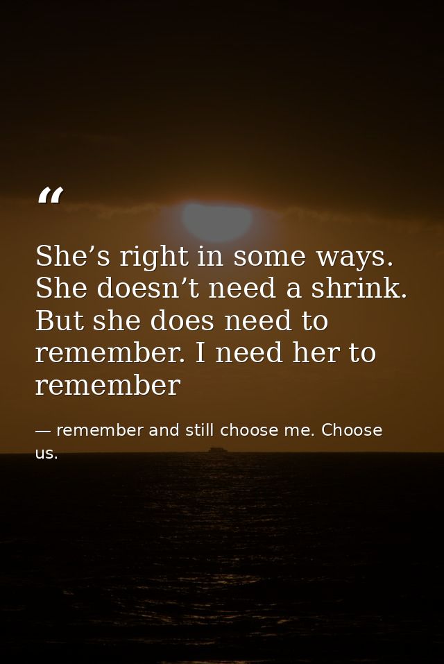 She’s right in some ways. She doesn’t need a shrink. But she does need to remember. I need her to remember — remember and still choose me. Choose us.