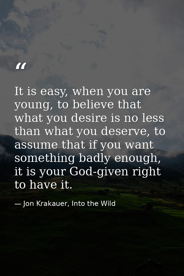 It is easy, when you are young, to believe that what you desire is no less than what you deserve, to assume that if you  — Jon Krakauer, Into the Wild