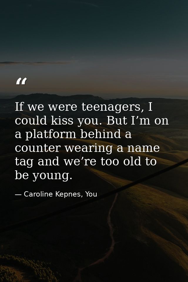 If we were teenagers, I could kiss you. But I’m on a platform behind a counter wearing a name tag and we’re too old to b — Caroline Kepnes, You