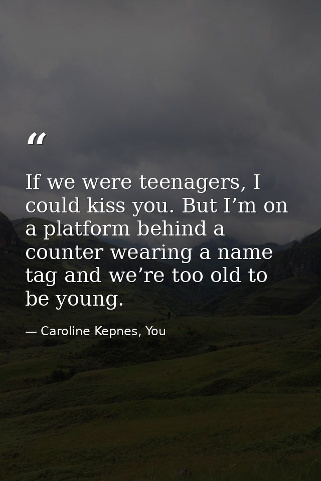 If we were teenagers, I could kiss you. But I’m on a platform behind a counter wearing a name tag and we’re too old to b — Caroline Kepnes, You